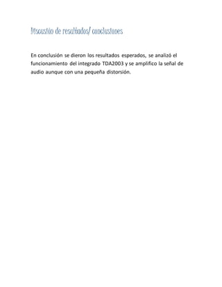 Discusión de resultados/ conclusiones
En conclusión se dieron los resultados esperados, se analizó el
funcionamiento del integrado TDA2003 y se amplifico la señal de
audio aunque con una pequeña distorsión.
 