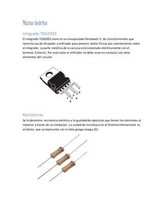 Marco teórico
Integrado TDA2003
El integrado TDA2003 viene en un encapsulado Pentawatt V, de cinco terminales que
necesita uso de disipador o enfriador para prevenir daños físicos por calentamiento sobre
el integrado. La parte metálica de la carcasa está conectada eléctricamente con el
terminal 3 (tierra). Por esta razón el enfriador no debe estar en contacto con otros
elementos del circuito.
Resistencias
Se le denomina resistencia eléctrica a la igualdad de oposición que tienen los electrones al
moverse a través de un conductor. La unidad de resistencia en el Sistema Internacional es
el ohmio, que se representa con la letra griega omega (Ω).
 