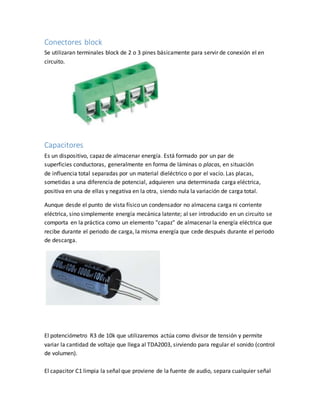 Conectores block
Se utilizaran terminales block de 2 o 3 pines básicamente para servir de conexión el en
circuito.
Capacitores
Es un dispositivo, capaz de almacenar energía. Está formado por un par de
superficies conductoras, generalmente en forma de láminas o placas, en situación
de influencia total separadas por un material dieléctrico o por el vacío. Las placas,
sometidas a una diferencia de potencial, adquieren una determinada carga eléctrica,
positiva en una de ellas y negativa en la otra, siendo nula la variación de carga total.
Aunque desde el punto de vista físico un condensador no almacena carga ni corriente
eléctrica, sino simplemente energía mecánica latente; al ser introducido en un circuito se
comporta en la práctica como un elemento "capaz" de almacenar la energía eléctrica que
recibe durante el periodo de carga, la misma energía que cede después durante el periodo
de descarga.
El potenciómetro R3 de 10k que utilizaremos actúa como divisor de tensión y permite
variar la cantidad de voltaje que llega al TDA2003, sirviendo para regular el sonido (control
de volumen).
El capacitor C1 limpia la señal que proviene de la fuente de audio, separa cualquier señal
 