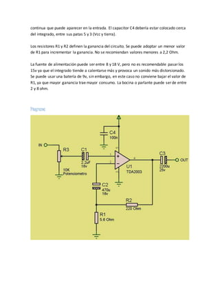 continua que puede aparecer en la entrada. El capacitor C4 debería estar colocado cerca
del integrado, entre sus patas 5 y 3 (Vcc y tierra).
Los resistores R1 y R2 definen la ganancia del circuito. Se puede adoptar un menor valor
de R1 para incrementar la ganancia. No se recomiendan valores menores a 2,2 Ohm.
La fuente de alimentación puede ser entre 8 y 18 V, pero no es recomendable pasar los
15v ya que el integrado tiende a calentarse más y provoca un sonido más distorsionado.
Se puede usar una batería de 9v, sin embargo, en este caso no conviene bajar el valor de
R1, ya que mayor ganancia trae mayor consumo. La bocina o parlante puede ser de entre
2 y 8 ohm.
Diagrama
 