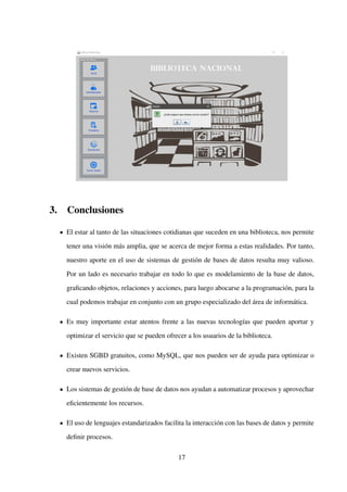 3. Conclusiones
El estar al tanto de las situaciones cotidianas que suceden en una biblioteca, nos permite
tener una visión más amplia, que se acerca de mejor forma a estas realidades. Por tanto,
nuestro aporte en el uso de sistemas de gestión de bases de datos resulta muy valioso.
Por un lado es necesario trabajar en todo lo que es modelamiento de la base de datos,
graﬁcando objetos, relaciones y acciones, para luego abocarse a la programación, para la
cual podemos trabajar en conjunto con un grupo especializado del área de informática.
Es muy importante estar atentos frente a las nuevas tecnologías que pueden aportar y
optimizar el servicio que se pueden ofrecer a los usuarios de la biblioteca.
Existen SGBD gratuitos, como MySQL, que nos pueden ser de ayuda para optimizar o
crear nuevos servicios.
Los sistemas de gestión de base de datos nos ayudan a automatizar procesos y aprovechar
eﬁcientemente los recursos.
El uso de lenguajes estandarizados facilita la interacción con las bases de datos y permite
deﬁnir procesos.
17
 