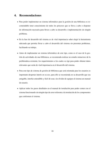 4. Recomendaciones
Para poder implementar un sistema informático para la gestión de una biblioteca es re-
comendable tener conocimiento de todos los procesos que se lleva a cabo o disponer
de información necesaria para llevar a cabo su desarrollo e implementación sin ningún
problema.
En la fase de desarrollo del sistema es de vital importancia saber elegir la herramienta
adecuada que permita llevar a cabo el desarrollo del sistema sin presentar problemas,
facilitando su trabajo.
Antes de implementar un sistema informático de este tipo, como es el caso de la ges-
tión de actividades de una biblioteca, se recomienda realizar un estudio minucioso de la
problemática existente, los requerimientos a los cuales se rige para poder obtener datos
relevantes que serán de vital importancia en el desarrollo del sistema.
Para este tipo de sistema de gestión de biblioteca que será orientada para los usuarios es
importante despertar interés en su uso, para ello se recomienda en su desarrollo que sea
amigable, interfaz entendible y fácil de usar, sin olvidar de equipar al sistema un manual
de usuario.
Aplicar todos los pasos detallados en el manual de instalación para poder contar con el
sistema funcionando sin ningún tipo de error referente a la instalación de los componentes
que conformen el sistema.
18
 