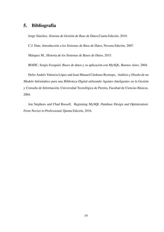 5. Bibliografía
Jorge Sánchez, Sistema de Gestión de Base de Datos,Cuarta Edición, 2010.
C.J. Date, Introducción a los Sistemas de Base de Datos, Novena Edición, 2007.
Márquez M., Historia de los Sistemas de Bases de Datos, 2015.
ROZIC, Sergio Ezequiel, Bases de datos y su aplicación con MySQL, Buenos Aires, 2004.
Delio Andrés Valencia López and Juan Manuel Cárdenas Restrepo, Análisis y Diseño de un
Modelo Informático para una Biblioteca Digital utilizando Agentes Inteligentes en la Gestión
y Consulta de Información, Universidad Tecnológica de Pereira, Facultad de Ciencias Básicas,
2004.
Jon Stephens and Chad Russell, Beginning MySQL Database Design and Optimization:
From Novice to Professional, Quinta Edición, 2016.
19
 