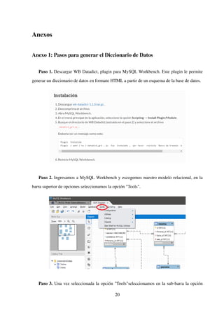 Anexos
Anexo 1: Pasos para generar el Diccionario de Datos
Paso 1. Descargar WB Datadict, plugin para MySQL Workbench. Este plugin le permite
generar un diccionario de datos en formato HTML a partir de un esquema de la base de datos.
Paso 2. Ingresamos a MySQL Workbench y escogemos nuestro modelo relacional, en la
barra superior de opciones seleccionamos la opción "Tools".
Paso 3. Una vez seleccionada la opción "Tools"seleccionamos en la sub-barra la opción
20
 