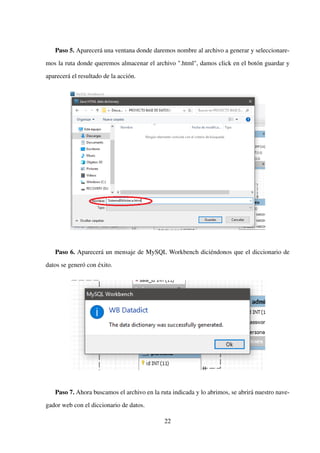 Paso 5. Aparecerá una ventana donde daremos nombre al archivo a generar y seleccionare-
mos la ruta donde queremos almacenar el archivo ".html", damos click en el botón guardar y
aparecerá el resultado de la acción.
Paso 6. Aparecerá un mensaje de MySQL Workbench diciéndonos que el diccionario de
datos se generó con éxito.
Paso 7. Ahora buscamos el archivo en la ruta indicada y lo abrimos, se abrirá nuestro nave-
gador web con el diccionario de datos.
22
 