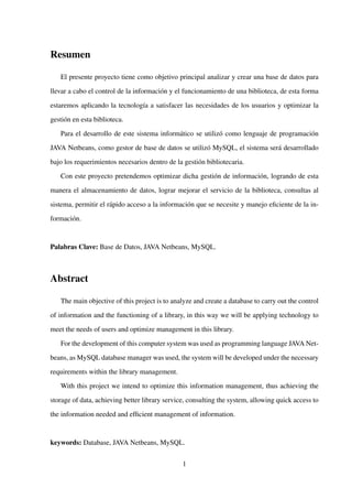 Resumen
El presente proyecto tiene como objetivo principal analizar y crear una base de datos para
llevar a cabo el control de la información y el funcionamiento de una biblioteca, de esta forma
estaremos aplicando la tecnología a satisfacer las necesidades de los usuarios y optimizar la
gestión en esta biblioteca.
Para el desarrollo de este sistema informático se utilizó como lenguaje de programación
JAVA Netbeans, como gestor de base de datos se utilizó MySQL, el sistema será desarrollado
bajo los requerimientos necesarios dentro de la gestión bibliotecaria.
Con este proyecto pretendemos optimizar dicha gestión de información, logrando de esta
manera el almacenamiento de datos, lograr mejorar el servicio de la biblioteca, consultas al
sistema, permitir el rápido acceso a la información que se necesite y manejo eﬁciente de la in-
formación.
Palabras Clave: Base de Datos, JAVA Netbeans, MySQL.
Abstract
The main objective of this project is to analyze and create a database to carry out the control
of information and the functioning of a library, in this way we will be applying technology to
meet the needs of users and optimize management in this library.
For the development of this computer system was used as programming language JAVA Net-
beans, as MySQL database manager was used, the system will be developed under the necessary
requirements within the library management.
With this project we intend to optimize this information management, thus achieving the
storage of data, achieving better library service, consulting the system, allowing quick access to
the information needed and efﬁcient management of information.
keywords: Database, JAVA Netbeans, MySQL.
1
 