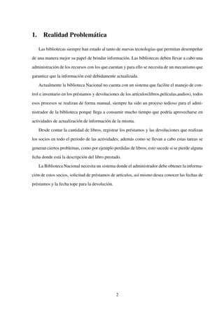 1. Realidad Problemática
Las bibliotecas siempre han estado al tanto de nuevas tecnologías que permitan desempeñar
de una manera mejor su papel de brindar información. Las bibliotecas deben llevar a cabo una
administración de los recursos con los que cuentan y para ello se necesita de un mecanismo que
garantice que la información esté debidamente actualizada.
Actualmente la biblioteca Nacional no cuenta con un sistema que facilite el manejo de con-
trol e inventario en los préstamos y devoluciones de los artículos(libros,películas,audios), todos
esos procesos se realizan de forma manual, siempre ha sido un proceso tedioso para el admi-
nistrador de la biblioteca porque llega a consumir mucho tiempo que podría aprovecharse en
actividades de actualización de información de la misma.
Desde contar la cantidad de libros, registrar los préstamos y las devoluciones que realizan
los socios en todo el periodo de las actividades; además como se llevan a cabo estas tareas se
generan ciertos problemas, como por ejemplo perdidas de libros, esto sucede si se pierde alguna
ﬁcha donde está la descripción del libro prestado.
La Biblioteca Nacional necesita un sistema donde el administrador debe obtener la informa-
ción de estos socios, solicitud de préstamos de artículos, así mismo desea conocer las fechas de
préstamos y la fecha tope para la devolución.
2
 