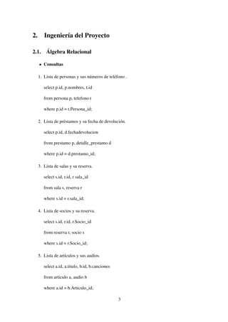 2. Ingeniería del Proyecto
2.1. Álgebra Relacional
Consultas
1. Lista de personas y sus números de teléfono .
select p.id, p.nombres, t.id
from persona p, telefono t
where p.id = t.Persona_id;
2. Lista de préstamos y su fecha de devolución.
select p.id, d.fechadevolucion
from prestamo p, detalle_prestamo d
where p.id = d.prestamo_id;
3. Lista de salas y su reserva.
select s.id, r.id, r sala_id
from sala s, reserva r
where s.id = r.sala_id;
4. Lista de socios y su reserva.
select s.id, r.id, r.Socio_id
from reserva r, socio s
where s.id = r.Socio_id;
5. Lista de artículos y sus audios.
select a.id, a.titulo, b.id, b.canciones
from articulo a, audio b
where a.id = b.Articulo_id;
3
 