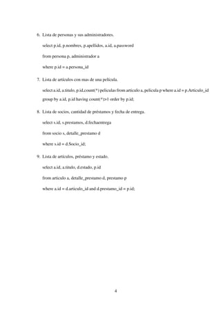 6. Lista de personas y sus administradores.
select p.id, p.nombres, p.apellidos, a.id, a.password
from persona p, administrador a
where p.id = a.persona_id
7. Lista de artículos con mas de una película.
select a.id, a.titulo, p.id,count(*) peliculas from articulo a, pelicula p where a.id = p.Articulo_id
group by a.id, p.id having count(*)>1 order by p.id;
8. Lista de socios, cantidad de préstamos y fecha de entrega.
select s.id, s.prestamos, d.fechaentrega
from socio s, detalle_prestamo d
where s.id = d.Socio_id;
9. Lista de artículos, préstamo y estado.
select a.id, a.titulo, d.estado, p.id
from articulo a, detalle_prestamo d, prestamo p
where a.id = d.articulo_id and d.prestamo_id = p.id;
4
 