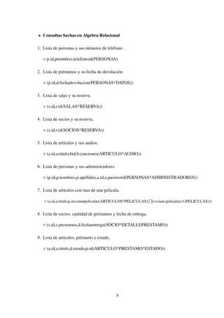 Consultas hechas en Algebra Relacional
1. Lista de personas y sus números de teléfono .
π p.id,pnombres,telefonoid(PERSONAS)
2. Lista de préstamos y su fecha de devolución.
π (p.id,d.fechadevolucion(PERSONAS*DATOS))
3. Lista de salas y su reserva.
π (s.id,r.id(SALAS*RESERVA))
4. Lista de socios y su reserva.
π (s.id,r.id(SOCIOS*RESERVA))
5. Lista de artículos y sus audios.
π (a.id,a.titulo,bid,b.canciones(ARTICULO*AUDIO))
6. Lista de personas y sus administradores.
π (p.id,p.nombres,p.apellidos,a.id,a.password(PERSONAS*ADMINISTRADORES))
7. Lista de artículos con mas de una película.
π (a.id,a.titulo,p.id,countpeliculas(ARTICULOS*PELICULAS) (σcount.peliculas>1(PELICULAS)))
8. Lista de socios, cantidad de préstamos y fecha de entrega.
π (s.id,s.prestamos,d.fechaentrega(SOCIO*DETALLEPRESTAMO))
9. Lista de artículos, préstamo y estado.
π (a.id,a.titulo,d.estado,p.id(ARTICULO*PRESTAMO*ESTADO))
5
 