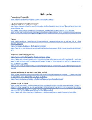 13
Referencias
Pregunta de Contenido
https://economipedia.com/definiciones/contaminacion.html
¿Qué es la contaminación ambiental?
http://www.lineaverdehuelva.com/lv/consejos-ambientales/contaminantes/Que-es-la-contaminaci
on-ambiental.asp
http://www.scielo.org.co/scielo.php?script=sci_arttext&pid=S1909-04552015000100001
https://www.culturarecreacionydeporte.gov.co/es/bogotanitos/que-es-la-contaminacion-ambienta
l
Causas
https://residus.gencat.cat/es/ambits_dactuacio/sols_contaminats/causes_i_efectes_de_la_conta
minacio_del_sol/
https://concepto.de/causas-de-la-contaminacion/
https://twenergy.com/ecologia-y-reciclaje/contaminacion/causas-de-la-contaminacion-ambiental-
587/
Problemas ambientales globales
https://www.esglobal.org/trafico-ilegal-animales-cifras/
https://www.aec.es/web/guest/centro-conocimiento/problemas-ambientales-globales#:~:text=Alg
unos%20de%20estos%20problemas%20se,los%20oc%C3%A9anos%2C%20la%20desertificaci
%C3%B3n%2C%20etc
https://www.consumer.es/medio-ambiente/los-problemas-ambientales-que-deberian-preocuparn
os.html
Impacto ambiental de los residuos sólidos en Cali
https://www.contraloriacali.gov.co/servicios-al-ciudadano/boletines-de-prensa/333-residuos-solid
os-en-cali-un-tema-de-control-y-cultura-ciudadana
https://www.icesi.edu.co/blogs_estudiantes/lasbasurasenlaciudaddecali/
Separación de la fuente
https://www.emserfusa.com.co/publicaciones/556/sabes-como-separar-en-la-fuente/#:~:text=La
%20separaci%C3%B3n%20en%20la%20fuente%20es%20un%20mecanismo%20efectivo%20p
ara,dem%C3%A1s%20grupos%20de%20la%20sociedad.
https://www.upb.edu.co/es/seguridad-salud-trabajo/manejo-adecuado-de-residuos-solidos
 
