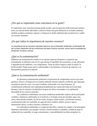 3
¿Por qué es importante crear conciencia en la gente?
Es importante crear conciencia porque puede ayudar a que las personas reflexionen que nuestros
actos, ya sean de forma individual o colectiva tienen una gran influencia en el medio ambiente,
también ayudará a mantener, mejorar y enriquecer al medio ambiente para así preservar y cuidar
sus recursos naturales.
¿En qué radica la importancia de nuestros recursos?
La importancia de los recursos naturales radica en que el bienestar ambiental y el bienestar del
ser humano dependen de las condiciones de estos mismos recursos, sirven para la subsistencia
ambiental, humana y animal.
¿Qué es la contaminación?
Hablamos de contaminación cuando en un entorno ingresan elementos o sustancias que
normalmente no deberían estar en él y que afectan el equilibrio del ecosistema, es una alteración
o degradación del ambiente y sus componentes. Tiene un efecto negativo sobre la salud y la
biodiversidad. Puede causar graves enfermedades a los humanos, extinción de especies y un
desequilibrio general en el planeta.
¿Qué es la contaminación ambiental?
Se denomina contaminación ambiental a la presencia de componentes nocivos (ya sean
químicos, físicos o biológicos) en el medio ambiente (entorno natural y artificial), que supongan
un perjuicio para los seres vivos que lo habitan, incluyendo a los seres humanos. La
contaminación ambiental está originada principalmente por causas derivadas de la actividad
humana, como la emisión a la atmósfera de gases de efecto invernadero o la explotación
desmedida de los recursos naturales.
Las estadísticas ambientales son series estadísticas producidas respecto de las principales
variables y dinámicas ambientales en el territorio y el tiempo como por ejemplo: agua, aire,
clima, biota (biodiversidad), uso de los suelos, bosques, borde costero, ecosistemas marinos,
contaminación (del aire respirable, de agua del mar), residuos sólidos, acceso a agua y
saneamiento básico, eventos extremos y desastres, etc.
Los indicadores ambientales se ocupan de describir y mostrar los estados y las principales
dinámicas ambientales, por ejemplo: la biota y biodiversidad, la cantidad y calidad de agua, la
calidad del aire respirable, la carga contaminante y renovabilidad de la oferta energética, la
 