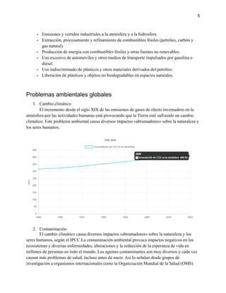 5
- Emisiones y vertidos industriales a la atmósfera y a la hidrosfera.
- Extracción, procesamiento y refinamiento de combustibles fósiles (petróleo, carbón y
gas natural).
- Producción de energía con combustibles fósiles y otras fuentes no renovables.
- Uso excesivo de automóviles y otros medios de transporte impulsados por gasolina o
diésel.
- Uso indiscriminado de plásticos y otros materiales derivados del petróleo.
- Liberación de plásticos y objetos no biodegradables en espacios naturales.
Problemas ambientales globales
1. Cambio climático
El incremento desde el siglo XIX de las emisiones de gases de efecto invernadero en la
atmósfera por las actividades humanas está provocando que la Tierra esté sufriendo un cambio
climático. Este problema ambiental causa diversos impactos «abrumadores» sobre la naturaleza y
los seres humanos.
2. Contaminación
El cambio climático causa diversos impactos «abrumadores» sobre la naturaleza y los
seres humanos, según el IPCC.La contaminación ambiental provoca impactos negativos en los
ecosistemas y diversas enfermedades, alteraciones y la reducción de la esperanza de vida en
millones de personas en todo el mundo. Los agentes contaminantes son muy diversos y cada vez
causan más problemas de salud, incluso antes de nacer. Así lo señalan desde grupos de
investigación a organismos internacionales como la Organización Mundial de la Salud (OMS).
 