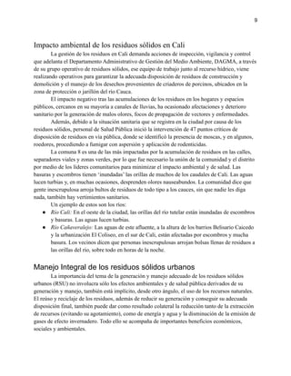 9
Impacto ambiental de los residuos sólidos en Cali
La gestión de los residuos en Cali demanda acciones de inspección, vigilancia y control
que adelanta el Departamento Administrativo de Gestión del Medio Ambiente, DAGMA, a través
de su grupo operativo de residuos sólidos, ese equipo de trabajo junto al recurso hídrico, viene
realizando operativos para garantizar la adecuada disposición de residuos de construcción y
demolición y el manejo de los desechos provenientes de criaderos de porcinos, ubicados en la
zona de protección o jarillón del río Cauca.
El impacto negativo tras las acumulaciones de los residuos en los hogares y espacios
públicos, cercanos en su mayoría a canales de lluvias, ha ocasionado afectaciones y deterioro
sanitario por la generación de malos olores, focos de propagación de vectores y enfermedades.
Además, debido a la situación sanitaria que se registra en la ciudad por causa de los
residuos sólidos, personal de Salud Pública inició la intervención de 47 puntos críticos de
disposición de residuos en vía pública, donde se identificó la presencia de moscas, y en algunos,
roedores, procediendo a fumigar con aspersión y aplicación de rodenticidas.
La comuna 8 es una de las más impactadas por la acumulación de residuos en las calles,
separadores viales y zonas verdes, por lo que fue necesario la unión de la comunidad y el distrito
por medio de los líderes comunitarios para minimizar el impacto ambiental y de salud. Las
basuras y escombros tienen ‘inundadas’ las orillas de muchos de los caudales de Cali. Las aguas
lucen turbias y, en muchas ocasiones, desprenden olores nauseabundos. La comunidad dice que
gente inescrupulosa arroja bultos de residuos de todo tipo a los cauces, sin que nadie les diga
nada, también hay vertimientos sanitarios.
Un ejemplo de estos son los ríos:
● Río Cali: En el oeste de la ciudad, las orillas del río tutelar están inundadas de escombros
y basuras. Las aguas lucen turbias.
● Río Cañaveralejo: Las aguas de este afluente, a la altura de los barrios Belisario Caicedo
y la urbanización El Coliseo, en el sur de Cali, están afectadas por escombros y mucha
basura. Los vecinos dicen que personas inescrupulosas arrojan bolsas llenas de residuos a
las orillas del río, sobre todo en horas de la noche.
Manejo Integral de los residuos sólidos urbanos
La importancia del tema de la generación y manejo adecuado de los residuos sólidos
urbanos (RSU) no involucra sólo los efectos ambientales y de salud pública derivados de su
generación y manejo, también está implícito, desde otro ángulo, el uso de los recursos naturales.
El reúso y reciclaje de los residuos, además de reducir su generación y conseguir su adecuada
disposición final, también puede dar como resultado colateral la reducción tanto de la extracción
de recursos (evitando su agotamiento), como de energía y agua y la disminución de la emisión de
gases de efecto invernadero. Todo ello se acompaña de importantes beneficios económicos,
sociales y ambientales.
 