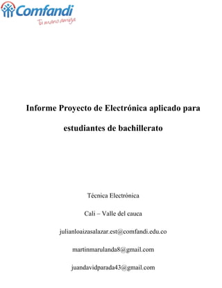 Informe Proyecto de Electrónica aplicado para
estudiantes de bachillerato
Técnica Electrónica
Cali – Valle del cauca
julianloaizasalazar.est@comfandi.edu.co
martinmarulanda8@gmail.com
juandavidparada43@gmail.com
 