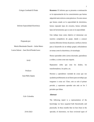 1
Colegio Comfandi El Prado
Informe Especialidad Electrónica
Preparado por:
Martín Marulanda Chanchi – Julián Mateo
Loaiza Salazar – Juan David Parada Lasso
10-03
Profesor:
Juan Pablo Zapata
Cali- Colombia
25/01/2023
Resumen: El informe que se presenta a continuación
es la representación de los conocimientos que hemos
adquirido tanto teóricos como prácticos. En estos meses
que hemos estado en la especialidad de electrónica,
hemos repasado tipos de circuitos, hemos utilizado
tipos de herramientas que se usan en la especialidad.
Este trabajo tiene como objetivo el interactuar con
nuestros compañeros de grupo, dando a conocer
nuestras diferentes formas de pensar y unificar criterios
para el desarrollo de un trabajo grupal, enfocándonos
en temas como la electrónica y la tecnología.
Hemos aprendido sobre ciertos electrodos, aprendimos
a soldar y a cómo crear una váquela.
Repasamos sobre que eran los diodos, los
transformadores, los polos, etc.
Hicimos y aprendimos variedad de cosas que nos
ayudarán posiblemente en un futuro para un trabajo que
tengamos o cosas así. Claro, esto es solo el primer
periodo, y esperamos aprender aún más en los 3
periodos que faltan.
Abstract
The following report is a representation of the
knowledge we have acquired both theoretically and
practically. In these months that we have been in the
specialty of electronics, we have reviewed types of
 