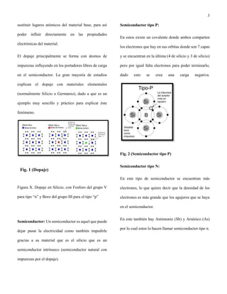 3
sustituir lugares atómicos del material base, para así
poder influir directamente en las propiedades
electrónicas del material.
El dopaje principalmente se forma con átomos de
impurezas influyendo en los portadores libres de carga
en el semiconductor. La gran mayoría de estudios
explican el dopaje con materiales elementales
(normalmente Silicio o Germanio), dado a que es un
ejemplo muy sencillo y práctico para explicar éste
fenómeno.
Figura X. Dopaje en Silicio, con Fosforo del grupo V
para tipo “n” y Boro del grupo III para el tipo “p”
Semiconductor: Un semiconductor es aquel que puede
dejar pasar la electricidad como también impedirle
gracias a su material que es el silicio que es un
semiconductor intrínseco (semiconductor natural con
impurezas por el dopaje).
Semiconductor tipo P:
En estos existe un covalente donde ambos comparten
los electrones que hay en sus orbitas donde son 7 capas
y se encuentran en la última (4 de silicio y 3 de silicio)
pero por igual falta electrones para poder terminarlo,
dado esto se crea una carga negativa.
Fig. 2 (Semiconductor tipo P)
Semiconductor tipo N:
En este tipo de semiconductor se encuentran más
electrones, lo que quiere decir que la densidad de los
electrones es más grande que los agujeros que se haya
en el semiconductor.
En este también hay Antimonio (Sb) y Arsénico (As)
por lo cual estos lo hacen llamar semiconductor tipo n.
Fig. 1 (Dopaje)
 