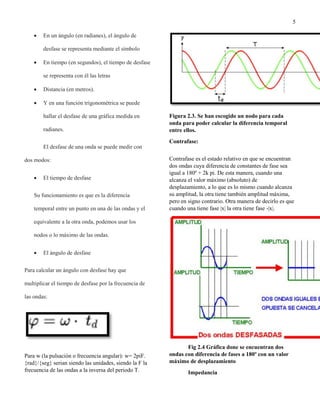 5
 En un ángulo (en radianes), el ángulo de
desfase se representa mediante el símbolo
 En tiempo (en segundos), el tiempo de desfase
se representa con él las letras
 Distancia (en metros).
 Y en una función trigonométrica se puede
hallar el desfase de una gráfica medida en
radianes.
El desfase de una onda se puede medir con
dos modos:
 El tiempo de desfase
Su funcionamiento es que es la diferencia
temporal entre un punto en una de las ondas y el
equivalente a la otra onda, podemos usar los
nodos o lo máximo de las ondas.
 El ángulo de desfase
Para calcular un ángulo con desfase hay que
multiplicar el tiempo de desfase por la frecuencia de
las ondas:
Para w (la pulsación o frecuencia angular): w= 2piF.
{rad}/{seg} serian siendo las unidades, siendo la F la
frecuencia de las ondas a la inversa del periodo T.
Figura 2.3. Se han escogido un nodo para cada
onda para poder calcular la diferencia temporal
entre ellos.
Contrafase:
Contrafase es el estado relativo en que se encuentran
dos ondas cuya diferencia de constantes de fase sea
igual a 180º + 2k pi. De esta manera, cuando una
alcanza el valor máximo (absoluto) de
desplazamiento, a lo que es lo mismo cuando alcanza
su amplitud, la otra tiene también amplitud máxima,
pero en signo contrario. Otra manera de decirlo es que
cuando una tiene fase |x| la otra tiene fase -|x|.
Fig 2.4 Gráfica done se encuentran dos
ondas con diferencia de fases a 180º con un valor
máximo de desplazamiento
Impedancia
 
