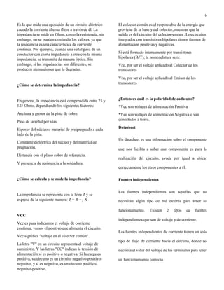6
Es la que mide una oposición de un circuito eléctrico
cuando la corriente alterna fluye a través de él. La
impedancia se mide en Ohms, como la resistencia, sin
embargo, no se pueden confundir los valores, ya que
la resistencia es una característica de corriente
continua. Por ejemplo, cuando una señal pasa de un
conductor con cierta impedancia a otra con la misma
impedancia, se transmite de manera óptica. Sin
embargo, si las impedancias son diferentes, se
producen atenuaciones que la degradan.
¿Cómo se determina la impedancia?
En general, la impedancia está comprendida entre 25 y
125 Ohms, dependiendo los siguientes factores:
Anchura y grosor de la pista de cobre.
Paso de la señal por vías.
Espesor del núcleo o material de preipregnado a cada
lado de la pista.
Constante dieléctrica del núcleo y del material de
pregnación.
Distancia con el plano cobre de referencia.
Y presencia de resistencia a la soldadura.
¿Cómo se calcula y se mide la impedancia?
La impedancia se representa con la letra Z y se
expresa de la siguiente manera: Z = R + j X
VCC
Vcc es para indicarnos el voltaje de corriente
continua, vamos el positivo que alimenta el circuito.
Vcc significa "voltaje en el colector común".
La letra "V" en un circuito representa el voltaje de
suministro. Y las letras "CC" indican la tensión de
alimentación si es positiva o negativa. Si la carga es
positiva, su circuito es un circuito negativo-positivo-
negativo, y si es negativo, es un circuito positivo-
negativo-positivo.
El colector común es el responsable de la energía que
proviene de la base y del colector, mientras que la
salida es del circuito del colector-emisor. Los circuitos
integrados con transistores bipolares tienen fuentes de
alimentación positivas y negativas.
Si está formado internamente por transistores
bipolares (BJT), la nomenclatura será:
Vcc, por ser el voltaje aplicado al Colector de los
transistores
Vee, por ser el voltaje aplicado al Emisor de los
transistores
¿Entonces cuál es la polaridad de cada uno?
*Vcc son voltajes de alimentación Positiva
*Vee son voltajes de alimentación Negativa o van
conectados a tierra.
Datasheet:
Un datasheet es una información sobre el componente
que nos facilita a saber que componente es para la
realización del circuito, ayuda por igual a ubicar
correctamente los otros componentes a él.
Fuentes independientes
Las fuentes independientes son aquellas que no
necesitan algún tipo de red externa para tener su
funcionamiento. Existen 2 tipos de fuentes
independientes que son de voltaje y de corriente.
Las fuentes independientes de corriente tienen un solo
tipo de flujo de corriente hacia el circuito, dónde no
necesita el valor del voltaje de los terminales para tener
un funcionamiento correcto
 