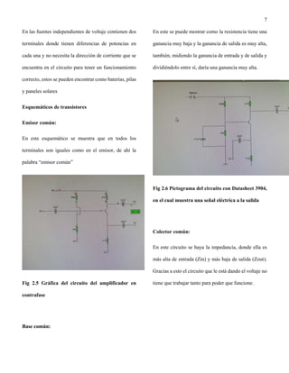 7
En las fuentes independientes de voltaje contienen dos
terminales donde tienen diferencias de potencias en
cada una y no necesita la dirección de corriente que se
encuentra en el circuito para tener un funcionamiento
correcto, estos se pueden encontrar como baterías, pilas
y paneles solares
Esquemáticos de transistores
Emisor común:
En este esquemático se muestra que en todos los
terminales son iguales como en el emisor, de ahí la
palabra “emisor común”
Fig 2.5 Gráfica del circuito del amplificador en
contrafase
Base común:
En este se puede mostrar como la resistencia tiene una
ganancia muy baja y la ganancia de salida es muy alta,
también, midiendo la ganancia de entrada y de salida y
dividiéndolo entre sí, daría una ganancia muy alta.
Fig 2.6 Pictograma del circuito con Datasheet 3904,
en el cual muestra una señal eléctrica a la salida
Colector común:
En este circuito se haya la impedancia, donde ella es
más alta de entrada (Zin) y más baja de salida (Zout).
Gracias a esto el circuito que le está dando el voltaje no
tiene que trabajar tanto para poder que funcione.
 