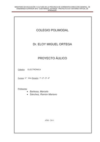 MINISTERIO DE EDUCACIÓN Y CULTURA DE LA PROVINCIA DE CORRIENTES DIRECCIÓN GENERAL. DE
     ENSEÑANZA SUPERIOR ISFD “JOSÉ MANUEL ESTRADA” “PROYECTO EVA” ENTORNO VIRTUAL DE
                                         APRENDIZE”




                                COLEGIO POLIMODAL



                           Dr. ELOY MIGUEL ORTEGA



                                  PROYECTO ÁULICO


       Cátedra:      ELECTRÓNICA



       Cursos: 5 º Año División: 1º- 2º- 3º- 4º




       Profesores:
                   • Barbosa, Marcelo
                   • Sánchez, Ramón Mariano




                                            AÑO 2011




Barbosa, Marcelo – Sánchez, Ramón Mariano
 