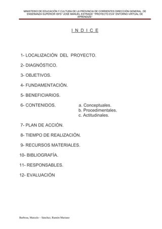 MINISTERIO DE EDUCACIÓN Y CULTURA DE LA PROVINCIA DE CORRIENTES DIRECCIÓN GENERAL. DE
     ENSEÑANZA SUPERIOR ISFD “JOSÉ MANUEL ESTRADA” “PROYECTO EVA” ENTORNO VIRTUAL DE
                                         APRENDIZE”




                                            I N D I C E




1- LOCALIZACIÓN DEL PROYECTO.

2- DIAGNÓSTICO.

3- OBJETIVOS.

4- FUNDAMENTACIÓN.

5- BENEFICIARIOS.

6- CONTENIDOS.                                a. Conceptuales.
                                              b. Procedimentales.
                                              c. Actitudinales.

7- PLAN DE ACCIÓN.

8- TIEMPO DE REALIZACIÓN.

9- RECURSOS MATERIALES.

10- BIBLIOGRAFÍA.

11- RESPONSABLES.

12- EVALUACIÓN




Barbosa, Marcelo – Sánchez, Ramón Mariano
 