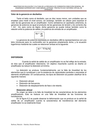 MINISTERIO DE EDUCACIÓN Y CULTURA DE LA PROVINCIA DE CORRIENTES DIRECCIÓN GENERAL. DE
     ENSEÑANZA SUPERIOR ISFD “JOSÉ MANUEL ESTRADA” “PROYECTO EVA” ENTORNO VIRTUAL DE
                                         APRENDIZE”


Valor de la ganancia en decibelios

       Tanto el belio como el decibelio, que es diez veces menor, son unidades que se
emplean para medir el nivel sonoro; sin embargo, también se utilizan para expresar el
valor de las ganancias de un amplificador. Como señalamos en apartados anteriores, la
ganancia de potencia es igual al producto de las ganancias de tensión y de corriente (Ap
= AV . Ai), pero como es lógico, dicha ganancia se puede indicar también como la
relación entre la potencia de salida y la potencia de entrada de un amplificador.

                                  Ap = ps
                                       pe

       La ganancia de potencia expresada en decibelios (dB) la representaremos con una
letra minúscula para no confundirla con la ganancia propiamente dicha, y la ecuación
logarítmica mediante las cuales se relacionan ambas es la siguiente:

                                     ap = 10 log Ap



DISTORSION

             Cuando la señal de salida de un amplificador no es fiel reflejo de la entrada,
se dice que el amplificador distorsiona. Un objetivo importante cuando se diseña un
amplificador es reducir la distorsión al mínimo.

       La distorsión se produce, fundamentalmente, por la falta de linealidad de los
elementos que lo constituyen y por la existencia de capacidades parásitas o asociadas al
elemento amplificador. En consecuencia, los tipos de distorsión se pueden clasificar de la
siguiente manera:

       •   Distorsión alineal.
       •   Distorsión de frecuencia.
       •   Distorsión de desplazamiento de fase o de retardo.

       Distorsión alineal
       Su origen se debe a la falta de linealidad de las características de los elementos
amplificadores. Esto se traduce en una falta de linealidad de las funciones de
transferencia.
       En la figura 6.3 se puede observar la deformación que se produce en la señal de
salida de un amplificador cuando la característica de transferencia del elemento
amplificador no es totalmente lineal.




Barbosa, Marcelo – Sánchez, Ramón Mariano
 