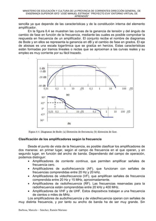 MINISTERIO DE EDUCACIÓN Y CULTURA DE LA PROVINCIA DE CORRIENTES DIRECCIÓN GENERAL. DE
     ENSEÑANZA SUPERIOR ISFD “JOSÉ MANUEL ESTRADA” “PROYECTO EVA” ENTORNO VIRTUAL DE
                                         APRENDIZE”


sencilla ya que depende de las características y de la constitución interna del elemento
amplificador.
       En la figura 6.4 se muestran las curvas de la ganancia de tensión y del ángulo de
cambio de fase en función de la frecuencia, mediante las cuales es posible comprobar la
respuesta en frecuencia de un amplificador. El conjunto recibe el nombre de diagramas
de Bode y en ellos se representa la ganancia en dB y el cambio de fase en grados. El eje
de absisas es una escala logarítmica que se gradúa en hercios. Estas características
están formadas por tramos lineales o rectas que se aproximan a las curvas reales y su
empleo es muy corriente por su fácil trazado.




Clasificación de los amplificadores según la frecuencia

     Desde el punto de vista de la frecuencia, es posible clasificar los amplificadores de
dos maneras: en primer lugar, según el campo de frecuencia en el que operan, y en
segundo lugar, en función del ancho de banda. Dependiendo del campo de operación,
podemos distinguir:
     • Amplificadores de corriente continua, que permiten amplificar señales de
         frecuencia cero.
     • Amplificadores de audiofrecuencia (AF), que funcionan con señales de
         frecuencias comprendidas entre 20 Hz y 20 kHz.
     • Amplificadores de videofrecuencia (VF), que amplifican señales de frecuencia
         comprendida entre 20 Hz y 15 MHz, aproximadamente.
     • Amplificadores de radiofrecuencia (RF). Las frecuencias reservadas para la
         radiofrecuencia están comprendidas entre 20 kHz y 400 MHz.
     • Amplificadores de VHF y de UHF. Estos dispositivos trabajan a una frecuencia
         de cientos o miles de MHz.
     Los amplificadores de audiofrecuencia y de videofrecuencia operan con señales de
muy distinta frecuencia, y por tanto su ancho de banda ha de ser muy grande. Sin

Barbosa, Marcelo – Sánchez, Ramón Mariano
 