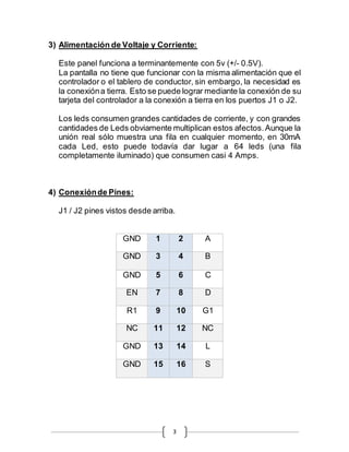 3
3) Alimentación de Voltaje y Corriente:
Este panel funciona a terminantemente con 5v (+/- 0.5V).
La pantalla no tiene que funcionar con la misma alimentación que el
controlador o el tablero de conductor, sin embargo, la necesidad es
la conexióna tierra. Esto se puede lograr mediante la conexión de su
tarjeta del controlador a la conexión a tierra en los puertos J1 o J2.
Los leds consumen grandes cantidades de corriente, y con grandes
cantidades de Leds obviamente multiplican estos afectos.Aunque la
unión real sólo muestra una fila en cualquier momento, en 30mA
cada Led, esto puede todavía dar lugar a 64 leds (una fila
completamente iluminado) que consumen casi 4 Amps.
4) Conexiónde Pines:
J1 / J2 pines vistos desde arriba.
GND 1 2 A
GND 3 4 B
GND 5 6 C
EN 7 8 D
R1 9 10 G1
NC 11 12 NC
GND 13 14 L
GND 15 16 S
 