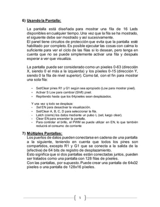 5
6) Usando la Pantalla:
La pantalla está diseñada para mostrar una fila de 16 Leds
disponibles encualquier tiempo.Una vez que la fila se ha mostrado,
el siguiente debe ser mostrado y así sucesivamente.
El panel tiene circuitos de protección que evita que la pantalla esté
habilitado por completo. Es posible ejecutar las cosas con calma lo
suficiente para ver el ciclo de las filas si lo desean, pero tenga en
cuenta que no se puede simplemente activar una fila y después
esperar a ver que visualiza.
La pantalla puede ser considerado como un pixeles 0-63 (dirección
X, siendo 0 el más a la izquierda) y los píxeles 0-15 (dirección Y,
siendo 0 la fila de nivel superior). Como tal, con el fin para mostrar
una sola fila:
- Set/Clear pines R1 y G1 según sea apropiado (Low para mostrar pixel).
- Activar S Low para cambiar (Shift) pixel.
- Repitiendo hasta que los 64pixeles sean desplazados.
Y una vez q todo se desplaza:
- Set EN para desactivar la visualización.
- Set/Clear A, B, C, D para seleccionar la fila.
- Latch (cierre) los datos mediante un pulso L (set, luego clear).
- Clear EN para encender la pantalla.
- Para controlar el brillo, el PWM se puede utilizar en EN, lo que también
reducirá el consumo de corriente
7) Múltiples Pantallas:
Los puertos de datos pueden conectarse en cadena de una pantalla
a la siguiente, teniendo en cuenta que todos los pines son
compartidos, excepto R1 y G1 que se conecta a la salida de la
(efectiva) de 64 bits de registro de desplazamiento.
Esto significa que si dos pantallas están conectadas juntos, pueden
ser tratados como una pantalla con 128 filas de píxeles.
Con las pantallas, por supuesto.Puede crear una pantalla de 64x32
pixeles o una pantalla de 128x16 píxeles.
 