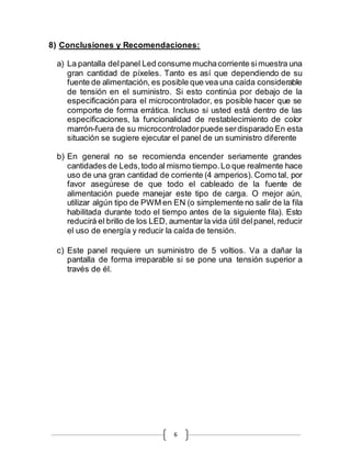 6
8) Conclusiones y Recomendaciones:
a) La pantalla delpanel Led consume muchacorriente simuestra una
gran cantidad de píxeles. Tanto es así que dependiendo de su
fuente de alimentación, es posible que vea una caída considerable
de tensión en el suministro. Si esto continúa por debajo de la
especificación para el microcontrolador, es posible hacer que se
comporte de forma errática. Incluso si usted está dentro de las
especificaciones, la funcionalidad de restablecimiento de color
marrón-fuera de su microcontroladorpuede serdisparado En esta
situación se sugiere ejecutar el panel de un suministro diferente
b) En general no se recomienda encender seriamente grandes
cantidades de Leds,todo al mismo tiempo.Lo que realmente hace
uso de una gran cantidad de corriente (4 amperios). Como tal, por
favor asegúrese de que todo el cableado de la fuente de
alimentación puede manejar este tipo de carga. O mejor aún,
utilizar algún tipo de PWM en EN (o simplemente no salir de la fila
habilitada durante todo el tiempo antes de la siguiente fila). Esto
reducirá el brillo de los LED, aumentar la vida útil delpanel, reducir
el uso de energía y reducir la caída de tensión.
c) Este panel requiere un suministro de 5 voltios. Va a dañar la
pantalla de forma irreparable si se pone una tensión superior a
través de él.
 