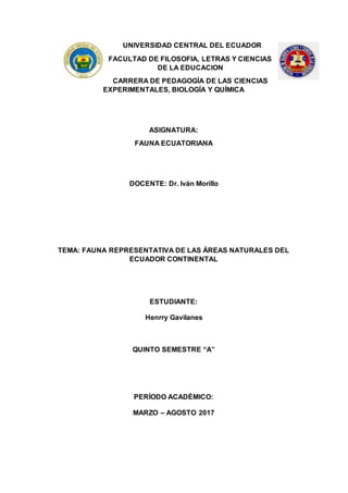 UNIVERSIDAD CENTRAL DEL ECUADOR
FACULTAD DE FILOSOFIA, LETRAS Y CIENCIAS
DE LA EDUCACION
CARRERA DE PEDAGOGÍA DE LAS CIENCIAS
EXPERIMENTALES, BIOLOGÍA Y QUÍMICA
ASIGNATURA:
FAUNA ECUATORIANA
DOCENTE: Dr. Iván Morillo
TEMA: FAUNA REPRESENTATIVA DE LAS ÁREAS NATURALES DEL
ECUADOR CONTINENTAL
ESTUDIANTE:
Henrry Gavilanes
QUINTO SEMESTRE “A”
PERÍODO ACADÉMICO:
MARZO – AGOSTO 2017
 