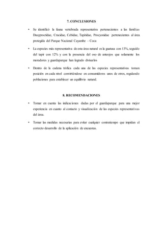 7. CONCLUSIONES
• Se identificó la fauna vertebrada representativa pertenecientes a las familias
Dasyproctidae, Cracidae, Cebidae, Tapiridae, Procyonidae pertenecientes al área
protegida del Parque Nacional Cayambe – Coca
• La especies más representativa de esta área natural es la guatusa con 13%, seguido
del tapir con 12% y con la presencia del oso de anteojos que solamente los
moradores y guardaparque han logrado divisarlos
• Dentro de la cadena trófica cada una de las especies representativas toman
posición en cada nivel convirtiéndose en consumidores unos de otros, regulando
poblaciones para establecer un equilibrio natural.
8. RECOMENDACIONES
• Tomar en cuenta las indicaciones dadas por el guardaparque para una mejor
experiencia en cuanto al contacto y visualización de las especies representativas
del área.
• Tomar las medidas necesarias para evitar cualquier contratiempo que impidan el
correcto desarrollo de la aplicación de encuestas.
 