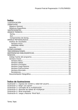 Proyecto Final de Programación I Y UTILITARIOS i
Índice
1JUSTIFICACIÓN ...................................................................................5
2OBJETIVOS..........................................................................................6
Objetivo General.................................................................................6
Objetivos Específicos...........................................................................6
3ANTECEDENTES...................................................................................6
4MARCO TEÓRICO..................................................................................6
Swing...............................................................................................6
Awt..................................................................................................7
Componentes de Swing.......................................................................7
5MARCO METODOLÓGICO.......................................................................9
Análisis de resultados..........................................................................9
Ventana Inicio.................................................................................9
VENTANA MENU.............................................................................10
Solución...........................................................................................13
6CONCLUSIONES..................................................................................18
7RECOMENDACIONES...........................................................................18
8REFERENCIAS BIBLIOGRÁFICAS............................................................19
9ANEXOS............................................................................................19
Código fuente del programa................................................................19
Ventana Inicial..................................................................................19
Ventana Menu................................................................................21
Ventana Tablas...............................................................................23
Ventana Conceptos.........................................................................24
Ventana Juega Razona....................................................................25
Ventana Instrucciones.....................................................................29
Ventana Ahorcado..........................................................................30
Persistencia...................................................................................35
Documentación fotográfica..................................................................35
Índice de ilustraciones
Ilustración 1: Ingreso de nombre y edad del usuario..................................15
Ilustración 2: Elegir una opción ..............................................................16
Ilustración 3: Concepto de la multiplicación .............................................16
Ilustración 4: Aprende las tablas de multiplicar.........................................16
Ilustración 5: Nivel avanzado..................................................................17
Ilustración 6: Juega y Razona- Nivel facil.................................................17
Torres, Tapia
 