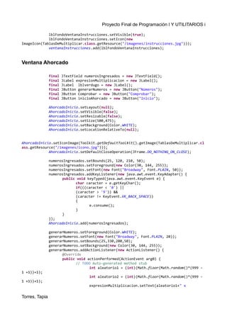 Proyecto Final de Programación I Y UTILITARIOS i
lblFondoVentanaInstrucciones.setVisible(true);
lblFondoVentanaInstrucciones.setIcon(new
ImageIcon(TablasDeMultiplicar.class.getResource("/imagenes/instrucciones.jpg")));
ventanaInstrucciones.add(lblFondoVentanaInstrucciones);
Ventana Ahorcado
final JTextField numerosIngresados = new JTextField();
final JLabel expresionMultiplicacion = new JLabel();
final JLabel lblverdugo = new JLabel();
final JButton generarNumeros = new JButton("Números");
final JButton Comprobar = new JButton("Comprobar");
final JButton inicioAhorcado = new JButton("Inicio");
AhorcadoInicio.setLayout(null);
AhorcadoInicio.setVisible(false);
AhorcadoInicio.setResizable(false);
AhorcadoInicio.setSize(500,475);
AhorcadoInicio.setBackground(Color.WHITE);
AhorcadoInicio.setLocationRelativeTo(null);
AhorcadoInicio.setIconImage(Toolkit.getDefaultToolkit().getImage(TablasDeMultiplicar.cl
ass.getResource("/imagenes/icono.jpg")));
AhorcadoInicio.setDefaultCloseOperation(JFrame.DO_NOTHING_ON_CLOSE);
numerosIngresados.setBounds(25, 120, 210, 50);
numerosIngresados.setForeground(new Color(30, 144, 255));
numerosIngresados.setFont(new Font("Broadway", Font.PLAIN, 50));
numerosIngresados.addKeyListener(new java.awt.event.KeyAdapter() {
public void keyTyped(java.awt.event.KeyEvent e) {
char caracter = e.getKeyChar();
if(((caracter < '0') ||
(caracter > '9')) &&
(caracter != KeyEvent.VK_BACK_SPACE))
{
e.consume();
}
}
});
AhorcadoInicio.add(numerosIngresados);
generarNumeros.setForeground(Color.WHITE);
generarNumeros.setFont(new Font("Broadway", Font.PLAIN, 20));
generarNumeros.setBounds(25,330,200,50);
generarNumeros.setBackground(new Color(30, 144, 255));
generarNumeros.addActionListener(new ActionListener() {
@Override
public void actionPerformed(ActionEvent arg0) {
// TODO Auto-generated method stub
int aleatorio1 = (int)(Math.floor(Math.random()*(999 -
1 +1))+1);
int aleatorio2 = (int)(Math.floor(Math.random()*(999 -
1 +1))+1);
expresionMultiplicacion.setText(aleatorio1+" x
Torres, Tapia
 