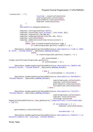 Proyecto Final de Programación I Y UTILITARIOS i
"+aleatorio2+" = ?");
resultado = aleatorio1*aleatorio2;
numerosIngresados.setText(null);
generarNumeros.setVisible(false);
Comprobar.setVisible(true);
}
});
AhorcadoInicio.add(generarNumeros);
Comprobar.setForeground(Color.WHITE);
Comprobar.setFont(new Font("Broadway", Font.PLAIN, 20));
Comprobar.setBounds(25,330,200,50);
Comprobar.setBackground(new Color(30, 144, 255));
Comprobar.setVisible(false);
Comprobar.addActionListener(new ActionListener() {
@Override
public void actionPerformed(ActionEvent arg0) {
if (numerosIngresados.getText().length() == 0) {
JOptionPane.showMessageDialog(TablasDeMultiplicar.AhorcadoInicio,"LLENA EL CAMPO
DE TEXTO", "CRISVAN MENSAJE", JOptionPane.WARNING_MESSAGE);
}else{
if (numerosIngresados.getText().length() < 7) {
int contenidoEdad =
Integer.parseInt(numerosIngresados.getText());
if (contenidoEdad == 0) {
JOptionPane.showMessageDialog(TablasDeMultiplicar.AhorcadoInicio,"INGRESA UNA
RESPUESTA VALIDA", "CRISVAN MENSAJE", JOptionPane.WARNING_MESSAGE);
} else {
if (contenidoEdad == resultado) {
JOptionPane.showMessageDialog(TablasDeMultiplicar.AhorcadoInicio,"ADIVINAZTE",
"CRISVAN MENSAJE", JOptionPane.WARNING_MESSAGE);
numerosIngresados.setText(null);
Comprobar.setVisible(false);
generarNumeros.setVisible(true);
inicioAhorcado.setVisible(true);
} else {
JOptionPane.showMessageDialog(TablasDeMultiplicar.AhorcadoInicio,"FALLASTE",
"CRISVAN MENSAJE", JOptionPane.WARNING_MESSAGE);
numerosIngresados.setText(null);
Comprobar.setVisible(true);
lblverdugo.setIcon(new
ImageIcon(TablasDeMultiplicar.class.getResource("/imageneAhorcado/"+(++errorAhorcado)
+".jpg")));
if (errorAhorcado == 5 ) {
Comprobar.setVisible(false);
generarNumeros.setVisible(true);
errorAhorcado = 1;
JOptionPane.showMessageDialog(TablasDeMultiplicar.AhorcadoInicio,"PERDISTE n LA
RESPUESTA CORRECTA ERA "+resultado, "CRISVAN MENSAJE",
Torres, Tapia
 