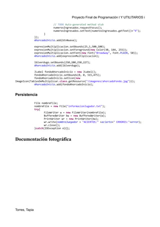Proyecto Final de Programación I Y UTILITARIOS i
// TODO Auto-generated method stub
numerosIngresados.requestFocus();
numerosIngresados.setText(numerosIngresados.getText()+"9");
}
});
AhorcadoInicio.add(btnNueve);
expresionMultiplicacion.setBounds(25,1,500,100);
expresionMultiplicacion.setForeground(new Color(30, 144, 255));
expresionMultiplicacion.setFont(new Font("Broadway", Font.PLAIN, 50));
AhorcadoInicio.add(expresionMultiplicacion);
lblverdugo.setBounds(250,200,250,227);
AhorcadoInicio.add(lblverdugo);
JLabel fondoAhorcadoInicio = new JLabel();
fondoAhorcadoInicio.setBounds(0, 0, 515,475);
fondoAhorcadoInicio.setIcon(new
ImageIcon(TablasDeMultiplicar.class.getResource("/imagenes/ahorcadoFondo.jpg")));
AhorcadoInicio.add(fondoAhorcadoInicio);
Persistencia
File nombreFile;
nombreFile = new File("informacionJugador.txt");
try{
FileWriter w = new FileWriter(nombreFile);
BufferedWriter bw = new BufferedWriter(w);
PrintWriter wr = new PrintWriter(bw);
wr.write(nombreJuegador + "ACIERTOS:" +acierto+" ERRORES:"+error);
wr.close();
}catch(IOException e){};
Documentación fotográfica
Torres, Tapia
 