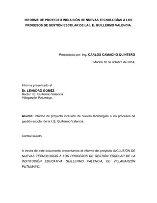 INFORME DE PROYECTO INCLUSIÓN DE NUEVAS TECNOLOGÍAS A LOS PROCESOS DE GESTIÓN ESCOLAR DE LA I. E. GUILLERMO VALENCIA. 
Presentado por: Ing. CARLOS CAMACHO QUINTERO 
Mocoa 16 de octubre de 2014. 
Informe presentado al 
Dr. LEANDRO GOMEZ 
Rector I E. Guillermo Valencia 
Villagarzón Putumayo. 
Asunto: Informe de proyecto inclusión de nuevas tecnologías a los procesos de gestión escolar de la I. E. Guillermo Valencia. 
Cordial saludo. 
A través de este documento presentamos el informe del proyecto INCLUSIÓN DE NUEVAS TECNOLOGÍAS A LOS PROCESOS DE GESTIÓN ESCOLAR DE LA INSTITUCIÓN EDUCATIVA GUILLERMO VALENCIA, DE VILLAGARZÓN PUTUMAYO. 
 