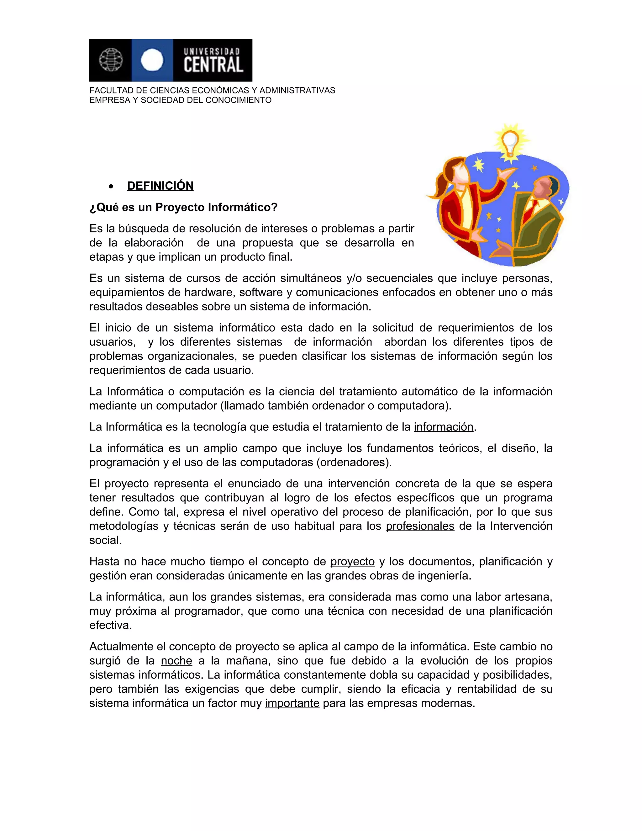 FACULTAD DE CIENCIAS ECONÓMICAS Y ADMINISTRATIVAS
EMPRESA Y SOCIEDAD DEL CONOCIMIENTO




   •   DEFINICIÓN
¿Qué es un Proyecto Informático?
Es la búsqueda de resolución de intereses o problemas a partir
de la elaboración de una propuesta que se desarrolla en
etapas y que implican un producto final.
Es un sistema de cursos de acción simultáneos y/o secuenciales que incluye personas,
equipamientos de hardware, software y comunicaciones enfocados en obtener uno o más
resultados deseables sobre un sistema de información.
El inicio de un sistema informático esta dado en la solicitud de requerimientos de los
usuarios, y los diferentes sistemas de información abordan los diferentes tipos de
problemas organizacionales, se pueden clasificar los sistemas de información según los
requerimientos de cada usuario.
La Informática o computación es la ciencia del tratamiento automático de la información
mediante un computador (llamado también ordenador o computadora).
La Informática es la tecnología que estudia el tratamiento de la información.
La informática es un amplio campo que incluye los fundamentos teóricos, el diseño, la
programación y el uso de las computadoras (ordenadores).
El proyecto representa el enunciado de una intervención concreta de la que se espera
tener resultados que contribuyan al logro de los efectos específicos que un programa
define. Como tal, expresa el nivel operativo del proceso de planificación, por lo que sus
metodologías y técnicas serán de uso habitual para los profesionales de la Intervención
social.
Hasta no hace mucho tiempo el concepto de proyecto y los documentos, planificación y
gestión eran consideradas únicamente en las grandes obras de ingeniería.
La informática, aun los grandes sistemas, era considerada mas como una labor artesana,
muy próxima al programador, que como una técnica con necesidad de una planificación
efectiva.
Actualmente el concepto de proyecto se aplica al campo de la informática. Este cambio no
surgió de la noche a la mañana, sino que fue debido a la evolución de los propios
sistemas informáticos. La informática constantemente dobla su capacidad y posibilidades,
pero también las exigencias que debe cumplir, siendo la eficacia y rentabilidad de su
sistema informática un factor muy importante para las empresas modernas.
 