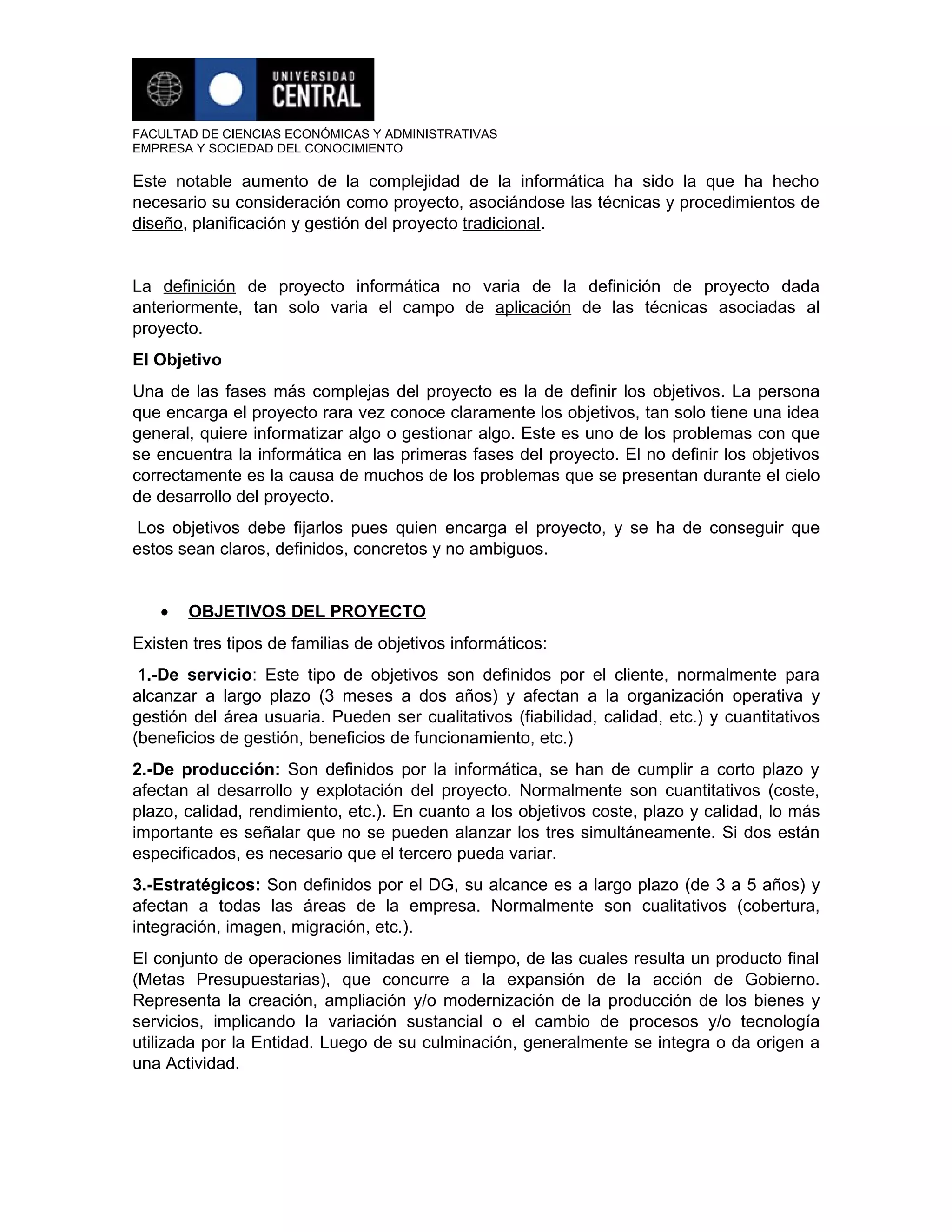 FACULTAD DE CIENCIAS ECONÓMICAS Y ADMINISTRATIVAS
EMPRESA Y SOCIEDAD DEL CONOCIMIENTO

Este notable aumento de la complejidad de la informática ha sido la que ha hecho
necesario su consideración como proyecto, asociándose las técnicas y procedimientos de
diseño, planificación y gestión del proyecto tradicional.


La definición de proyecto informática no varia de la definición de proyecto dada
anteriormente, tan solo varia el campo de aplicación de las técnicas asociadas al
proyecto.
El Objetivo
Una de las fases más complejas del proyecto es la de definir los objetivos. La persona
que encarga el proyecto rara vez conoce claramente los objetivos, tan solo tiene una idea
general, quiere informatizar algo o gestionar algo. Este es uno de los problemas con que
se encuentra la informática en las primeras fases del proyecto. El no definir los objetivos
correctamente es la causa de muchos de los problemas que se presentan durante el cielo
de desarrollo del proyecto.
Los objetivos debe fijarlos pues quien encarga el proyecto, y se ha de conseguir que
estos sean claros, definidos, concretos y no ambiguos.


   •   OBJETIVOS DEL PROYECTO
Existen tres tipos de familias de objetivos informáticos:
 1.-De servicio: Este tipo de objetivos son definidos por el cliente, normalmente para
alcanzar a largo plazo (3 meses a dos años) y afectan a la organización operativa y
gestión del área usuaria. Pueden ser cualitativos (fiabilidad, calidad, etc.) y cuantitativos
(beneficios de gestión, beneficios de funcionamiento, etc.)
2.-De producción: Son definidos por la informática, se han de cumplir a corto plazo y
afectan al desarrollo y explotación del proyecto. Normalmente son cuantitativos (coste,
plazo, calidad, rendimiento, etc.). En cuanto a los objetivos coste, plazo y calidad, lo más
importante es señalar que no se pueden alanzar los tres simultáneamente. Si dos están
especificados, es necesario que el tercero pueda variar.
3.-Estratégicos: Son definidos por el DG, su alcance es a largo plazo (de 3 a 5 años) y
afectan a todas las áreas de la empresa. Normalmente son cualitativos (cobertura,
integración, imagen, migración, etc.).
El conjunto de operaciones limitadas en el tiempo, de las cuales resulta un producto final
(Metas Presupuestarias), que concurre a la expansión de la acción de Gobierno.
Representa la creación, ampliación y/o modernización de la producción de los bienes y
servicios, implicando la variación sustancial o el cambio de procesos y/o tecnología
utilizada por la Entidad. Luego de su culminación, generalmente se integra o da origen a
una Actividad.
 