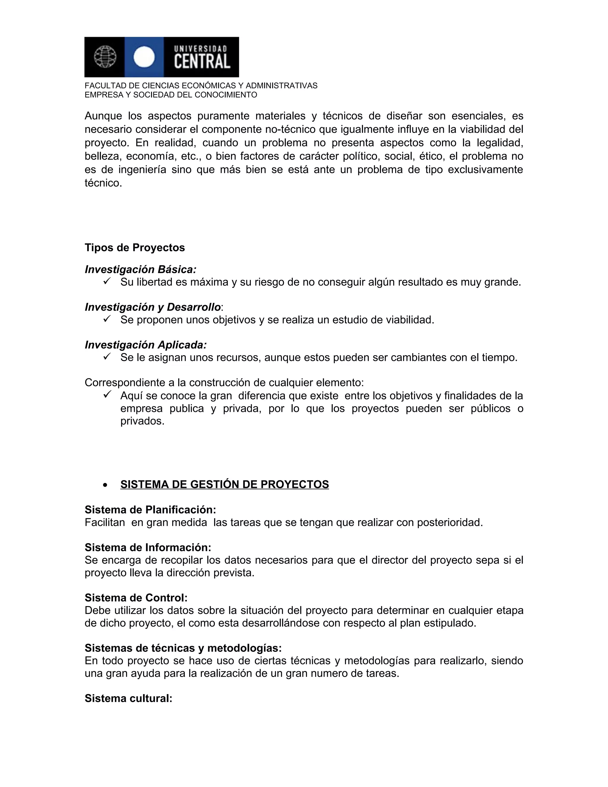FACULTAD DE CIENCIAS ECONÓMICAS Y ADMINISTRATIVAS
EMPRESA Y SOCIEDAD DEL CONOCIMIENTO

Aunque los aspectos puramente materiales y técnicos de diseñar son esenciales, es
necesario considerar el componente no-técnico que igualmente influye en la viabilidad del
proyecto. En realidad, cuando un problema no presenta aspectos como la legalidad,
belleza, economía, etc., o bien factores de carácter político, social, ético, el problema no
es de ingeniería sino que más bien se está ante un problema de tipo exclusivamente
técnico.




Tipos de Proyectos

Investigación Básica:
    Su libertad es máxima y su riesgo de no conseguir algún resultado es muy grande.

Investigación y Desarrollo:
    Se proponen unos objetivos y se realiza un estudio de viabilidad.

Investigación Aplicada:
    Se le asignan unos recursos, aunque estos pueden ser cambiantes con el tiempo.

Correspondiente a la construcción de cualquier elemento:
    Aquí se conoce la gran diferencia que existe entre los objetivos y finalidades de la
      empresa publica y privada, por lo que los proyectos pueden ser públicos o
      privados.




   •   SISTEMA DE GESTIÓN DE PROYECTOS

Sistema de Planificación:
Facilitan en gran medida las tareas que se tengan que realizar con posterioridad.

Sistema de Información:
Se encarga de recopilar los datos necesarios para que el director del proyecto sepa si el
proyecto lleva la dirección prevista.

Sistema de Control:
Debe utilizar los datos sobre la situación del proyecto para determinar en cualquier etapa
de dicho proyecto, el como esta desarrollándose con respecto al plan estipulado.

Sistemas de técnicas y metodologías:
En todo proyecto se hace uso de ciertas técnicas y metodologías para realizarlo, siendo
una gran ayuda para la realización de un gran numero de tareas.

Sistema cultural:
 