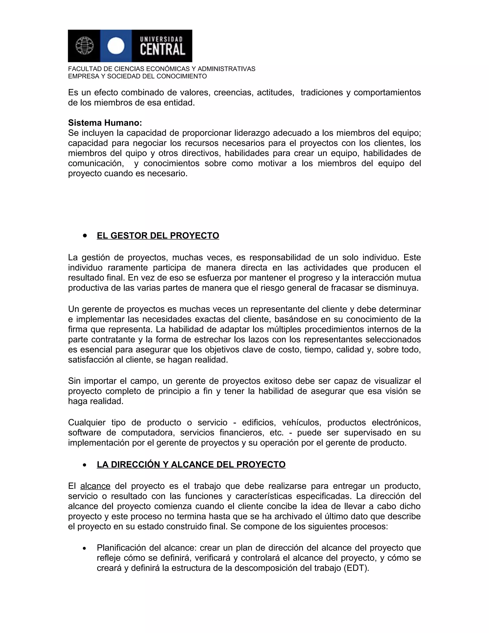 FACULTAD DE CIENCIAS ECONÓMICAS Y ADMINISTRATIVAS
EMPRESA Y SOCIEDAD DEL CONOCIMIENTO

Es un efecto combinado de valores, creencias, actitudes, tradiciones y comportamientos
de los miembros de esa entidad.

Sistema Humano:
Se incluyen la capacidad de proporcionar liderazgo adecuado a los miembros del equipo;
capacidad para negociar los recursos necesarios para el proyectos con los clientes, los
miembros del quipo y otros directivos, habilidades para crear un equipo, habilidades de
comunicación, y conocimientos sobre como motivar a los miembros del equipo del
proyecto cuando es necesario.




   • EL GESTOR DEL PROYECTO

La gestión de proyectos, muchas veces, es responsabilidad de un solo individuo. Este
individuo raramente participa de manera directa en las actividades que producen el
resultado final. En vez de eso se esfuerza por mantener el progreso y la interacción mutua
productiva de las varias partes de manera que el riesgo general de fracasar se disminuya.

Un gerente de proyectos es muchas veces un representante del cliente y debe determinar
e implementar las necesidades exactas del cliente, basándose en su conocimiento de la
firma que representa. La habilidad de adaptar los múltiples procedimientos internos de la
parte contratante y la forma de estrechar los lazos con los representantes seleccionados
es esencial para asegurar que los objetivos clave de costo, tiempo, calidad y, sobre todo,
satisfacción al cliente, se hagan realidad.

Sin importar el campo, un gerente de proyectos exitoso debe ser capaz de visualizar el
proyecto completo de principio a fin y tener la habilidad de asegurar que esa visión se
haga realidad.

Cualquier tipo de producto o servicio - edificios, vehículos, productos electrónicos,
software de computadora, servicios financieros, etc. - puede ser supervisado en su
implementación por el gerente de proyectos y su operación por el gerente de producto.

   •   LA DIRECCIÓN Y ALCANCE DEL PROYECTO

El alcance del proyecto es el trabajo que debe realizarse para entregar un producto,
servicio o resultado con las funciones y características especificadas. La dirección del
alcance del proyecto comienza cuando el cliente concibe la idea de llevar a cabo dicho
proyecto y este proceso no termina hasta que se ha archivado el último dato que describe
el proyecto en su estado construido final. Se compone de los siguientes procesos:

   •   Planificación del alcance: crear un plan de dirección del alcance del proyecto que
       refleje cómo se definirá, verificará y controlará el alcance del proyecto, y cómo se
       creará y definirá la estructura de la descomposición del trabajo (EDT).
 