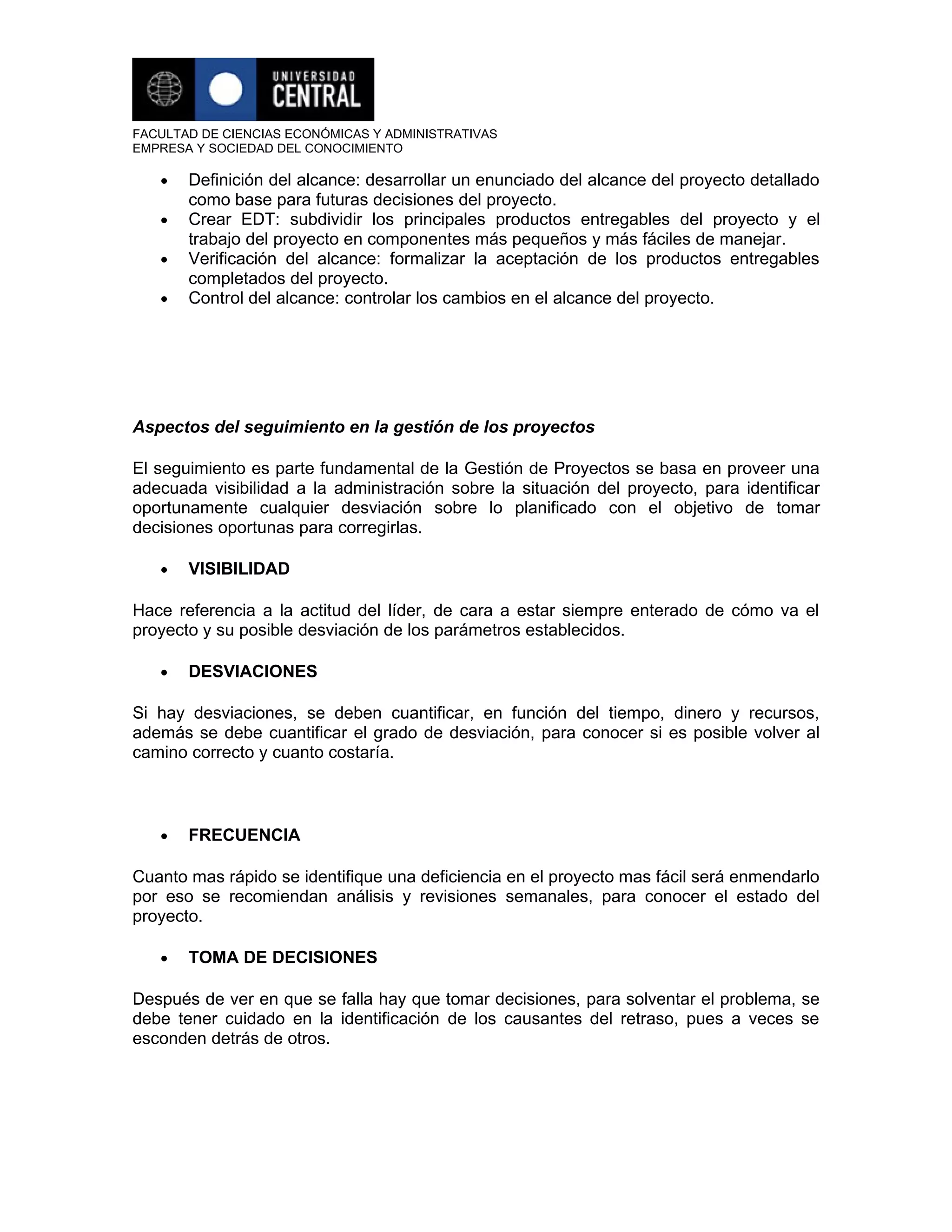 FACULTAD DE CIENCIAS ECONÓMICAS Y ADMINISTRATIVAS
EMPRESA Y SOCIEDAD DEL CONOCIMIENTO

   •   Definición del alcance: desarrollar un enunciado del alcance del proyecto detallado
       como base para futuras decisiones del proyecto.
   •   Crear EDT: subdividir los principales productos entregables del proyecto y el
       trabajo del proyecto en componentes más pequeños y más fáciles de manejar.
   •   Verificación del alcance: formalizar la aceptación de los productos entregables
       completados del proyecto.
   •   Control del alcance: controlar los cambios en el alcance del proyecto.




Aspectos del seguimiento en la gestión de los proyectos

El seguimiento es parte fundamental de la Gestión de Proyectos se basa en proveer una
adecuada visibilidad a la administración sobre la situación del proyecto, para identificar
oportunamente cualquier desviación sobre lo planificado con el objetivo de tomar
decisiones oportunas para corregirlas.

   •   VISIBILIDAD

Hace referencia a la actitud del líder, de cara a estar siempre enterado de cómo va el
proyecto y su posible desviación de los parámetros establecidos.

   •   DESVIACIONES

Si hay desviaciones, se deben cuantificar, en función del tiempo, dinero y recursos,
además se debe cuantificar el grado de desviación, para conocer si es posible volver al
camino correcto y cuanto costaría.



   •   FRECUENCIA

Cuanto mas rápido se identifique una deficiencia en el proyecto mas fácil será enmendarlo
por eso se recomiendan análisis y revisiones semanales, para conocer el estado del
proyecto.

   •   TOMA DE DECISIONES

Después de ver en que se falla hay que tomar decisiones, para solventar el problema, se
debe tener cuidado en la identificación de los causantes del retraso, pues a veces se
esconden detrás de otros.
 