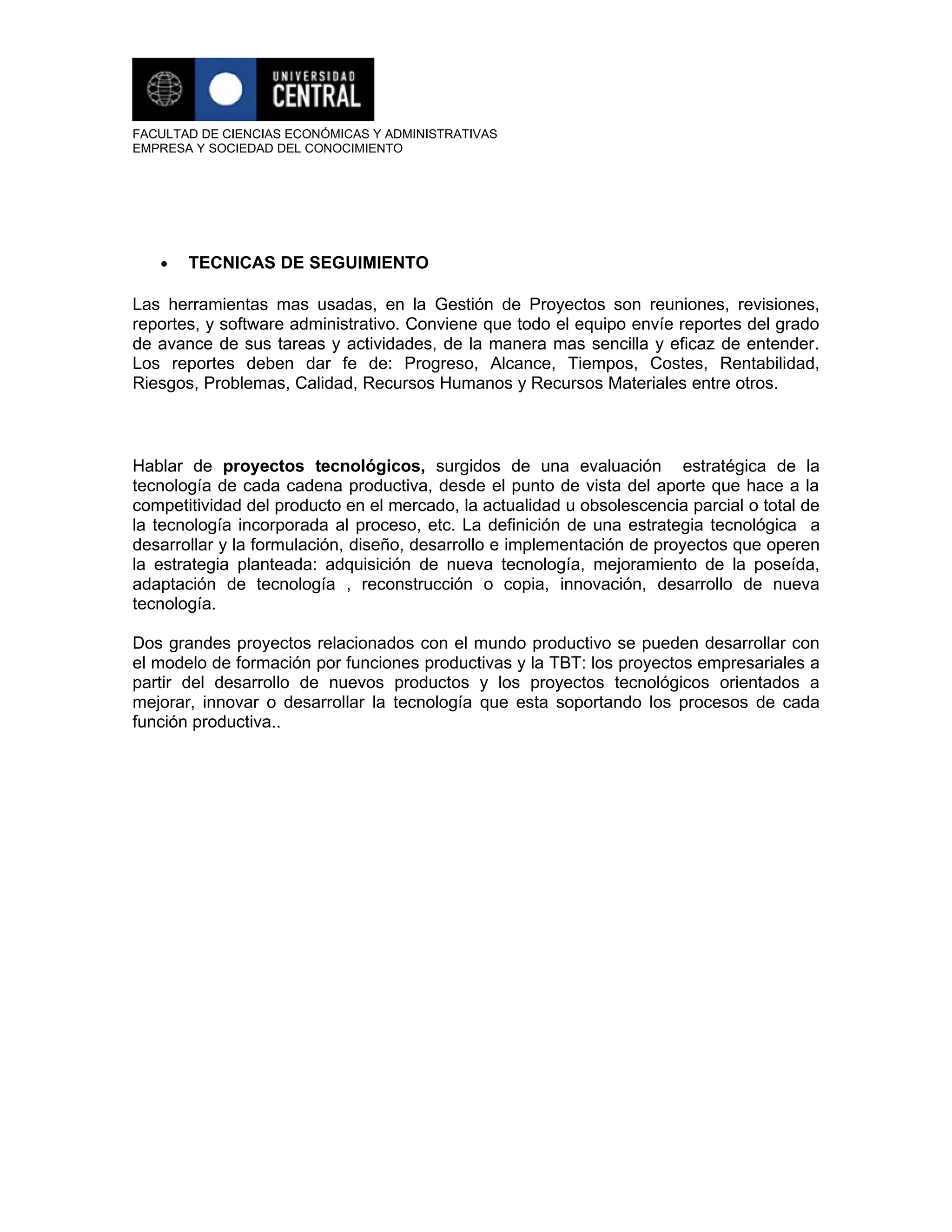 FACULTAD DE CIENCIAS ECONÓMICAS Y ADMINISTRATIVAS
EMPRESA Y SOCIEDAD DEL CONOCIMIENTO




   •   TECNICAS DE SEGUIMIENTO

Las herramientas mas usadas, en la Gestión de Proyectos son reuniones, revisiones,
reportes, y software administrativo. Conviene que todo el equipo envíe reportes del grado
de avance de sus tareas y actividades, de la manera mas sencilla y eficaz de entender.
Los reportes deben dar fe de: Progreso, Alcance, Tiempos, Costes, Rentabilidad,
Riesgos, Problemas, Calidad, Recursos Humanos y Recursos Materiales entre otros.



Hablar de proyectos tecnológicos, surgidos de una evaluación estratégica de la
tecnología de cada cadena productiva, desde el punto de vista del aporte que hace a la
competitividad del producto en el mercado, la actualidad u obsolescencia parcial o total de
la tecnología incorporada al proceso, etc. La definición de una estrategia tecnológica a
desarrollar y la formulación, diseño, desarrollo e implementación de proyectos que operen
la estrategia planteada: adquisición de nueva tecnología, mejoramiento de la poseída,
adaptación de tecnología , reconstrucción o copia, innovación, desarrollo de nueva
tecnología.

Dos grandes proyectos relacionados con el mundo productivo se pueden desarrollar con
el modelo de formación por funciones productivas y la TBT: los proyectos empresariales a
partir del desarrollo de nuevos productos y los proyectos tecnológicos orientados a
mejorar, innovar o desarrollar la tecnología que esta soportando los procesos de cada
función productiva..
 