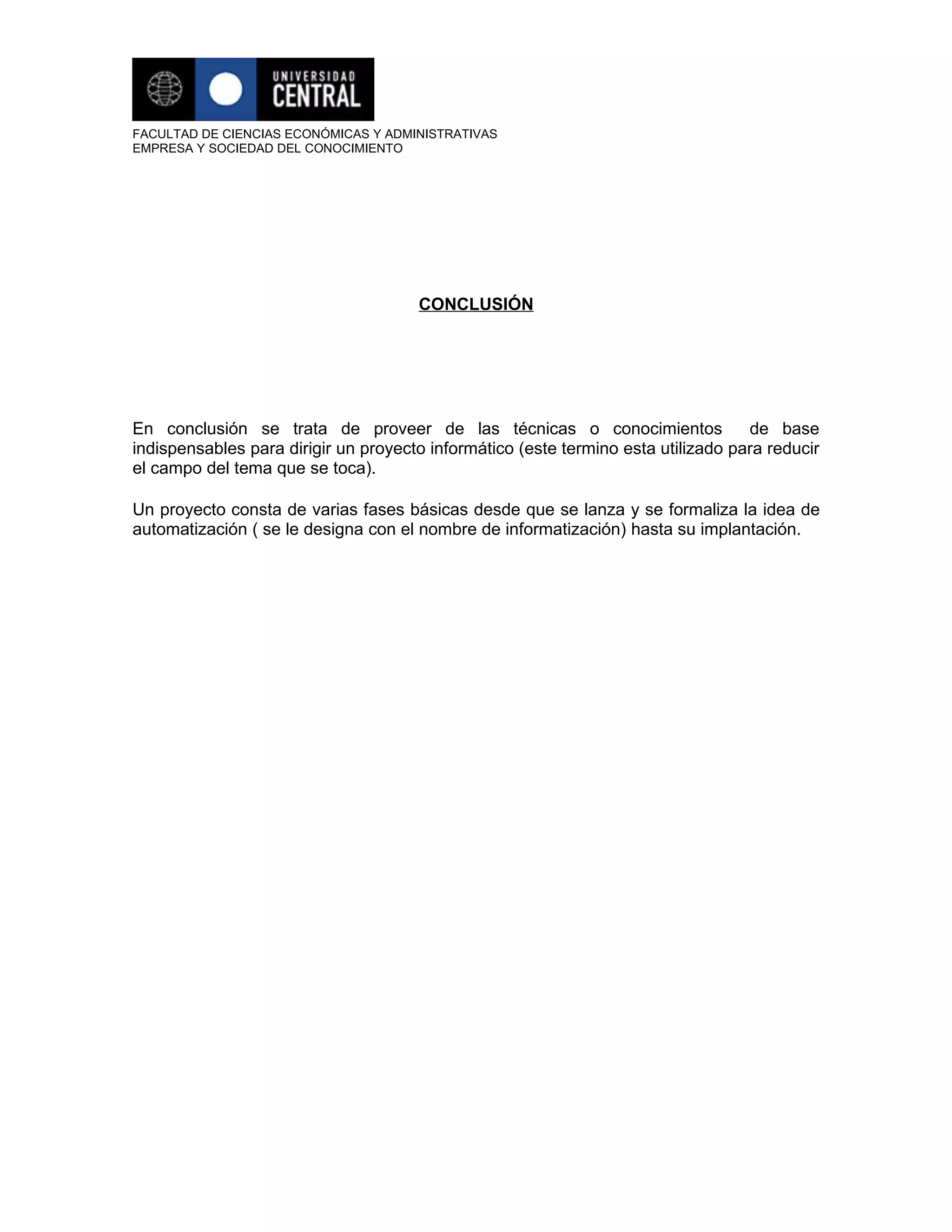 FACULTAD DE CIENCIAS ECONÓMICAS Y ADMINISTRATIVAS
EMPRESA Y SOCIEDAD DEL CONOCIMIENTO




                                      CONCLUSIÓN




En conclusión se trata de proveer de las técnicas o conocimientos                  de base
indispensables para dirigir un proyecto informático (este termino esta utilizado para reducir
el campo del tema que se toca).

Un proyecto consta de varias fases básicas desde que se lanza y se formaliza la idea de
automatización ( se le designa con el nombre de informatización) hasta su implantación.
 