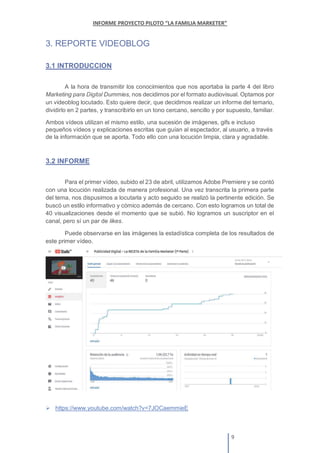 3. REPORTE VIDEOBLOG
3.1 INTRODUCCION
A la hora de transmitir los conocimientos que nos aportaba la parte 4 del libro
Marketing para Digital Dummies, nos decidimos por el formato audiovisual. Optamos por
un videoblog locutado. Esto quiere decir, que decidimos realizar un informe del temario,
dividirlo en 2 partes, y transcribirlo en un tono cercano, sencillo y por supuesto, familiar.
Ambos vídeos utilizan el mismo estilo, una sucesión de imágenes, gifs e incluso
pequeños vídeos y explicaciones escritas que guían al espectador, al usuario, a través
de la información que se aporta. Todo ello con una locución limpia, clara y agradable.
3.2 INFORME
Para el primer vídeo, subido el 23 de abril, utilizamos Adobe Premiere y se contó
con una locución realizada de manera profesional. Una vez transcrita la primera parte
del tema, nos dispusimos a locutarla y acto seguido se realizó la pertinente edición. Se
buscó un estilo informativo y cómico además de cercano. Con esto logramos un total de
40 visualizaciones desde el momento que se subió. No logramos un suscriptor en el
canal, pero sí un par de likes.
Puede observarse en las imágenes la estadística completa de los resultados de
este primer vídeo.
https://www.youtube.com/watch?v=7JOCaemmieE
 