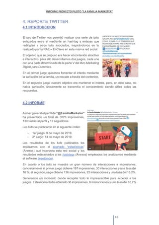 4. REPORTE TWITTER
4.1 INTRODUCCION
El uso de Twitter nos permitió realizar una serie de tuits
enlazados entre sí mediante un hashtag y enlaces que
redirigían a otros tuits asociados, inspirándonos en lo
realizado por la RAE EnClave en esta misma red social.
El objetivo que se propuso era hacer el contenido atractivo
e interactivo, para ello desarrollamos dos juegos, cada uno
con una parte determinada de la parte V del libro Marketing
Digital para Dummies.
En el primer juego quisimos fomentar el interés mediante
la salvación de la familia, un rescate a través del contenido.
En el segundo juego nuestro objetivo era mantener el interés, pero, en este caso, no
había salvación, únicamente se transmitía el conocimiento siendo útiles todas las
respuestas.
4.2 INFORME
A nivel general el perfil de
ha presentado un total de 3223 impresiones,
130 visitas al perfil y 12 seguidores.
Los tuits se publicaron en el siguiente orden:
- 1er juego: 9 de mayo de 2019.
- 2º juego: 14 de mayo de 2019.
Los resultados de los tuits publicados los
analizamos con el
(Anexos) que incorpora esta red social y los
resultados relacionados a los hashtags (Anexos) empleados los analizamos mediante
el software tweetbinder.
En cuanto a los tuits se muestra un gran número de interacciones e impresiones,
concretamente el primer juego obtiene 187 impresiones, 30 interacciones y una tasa del
16 %, el segundo juego obtiene 136 impresiones, 22 interacciones y una tasa del 16,2%.
Generamos un momento donde recopilar todo lo imprescindible para acceder a los
juegos. Este momento ha obtenido 36 impresiones, 6 interacciones y una tasa del 16,7%
 