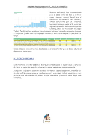 Nuestra audiciencia fue incrementando
poco a poco entre los días 9 y 23 de
mayo, aunque nuestro target era el
comentado al comienzo del informe y
estaba compuesta por 26 personas,
hemos conseguido captar a 12 personas,
algunas de nuestra base de datos para el
Emailing, otras por mediación del propio
Twitter. Tambié se han analizado los datos exportados en los cuales se puede observar
y comprobar que los twits de los juegos han tenido una buena aceptación por parte del
target.
Estos datos se encuentran más detallados en el anexo Twitter y en el Excel adjunto al
documento en campus.
4.3 CONCLUSIONES
En lo referente a Twitter podemos decir que hemos logrado el objetivo que se propuso
de hacer el contenido atractivo e interactivo y que tuviera una buena respuesta.
Aunque los seguidores obtenidos a día de hoy no han sido los esperados, creemos que
si este perfil lo mantenemos y movilizamos con una mayor red de usuarios es muy
probable que alcancemos al público al que realmente queremos hacer llegar este
contenido.
 