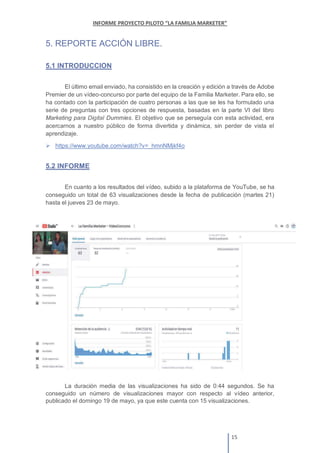 5. REPORTE ACCIÓN LIBRE.
5.1 INTRODUCCION
El último email enviado, ha consistido en la creación y edición a través de Adobe
Premier de un vídeo-concurso por parte del equipo de la Familia Marketer. Para ello, se
ha contado con la participación de cuatro personas a las que se les ha formulado una
serie de preguntas con tres opciones de respuesta, basadas en la parte VI del libro
Marketing para Digital Dummies. El objetivo que se perseguía con esta actividad, era
acercarnos a nuestro público de forma divertida y dinámica, sin perder de vista el
aprendizaje.
https://www.youtube.com/watch?v=_hmnNMjkf4o
5.2 INFORME
En cuanto a los resultados del vídeo, subido a la plataforma de YouTube, se ha
conseguido un total de 63 visualizaciones desde la fecha de publicación (martes 21)
hasta el jueves 23 de mayo.
La duración media de las visualizaciones ha sido de 0:44 segundos. Se ha
conseguido un número de visualizaciones mayor con respecto al vídeo anterior,
publicado el domingo 19 de mayo, ya que este cuenta con 15 visualizaciones.
 