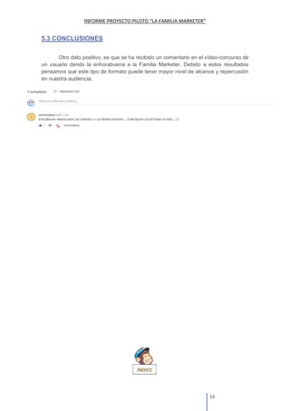 5.3 CONCLUSIONES
Otro dato positivo, es que se ha recibido un comentario en el vídeo-concurso de
un usuario dando la enhorabuena a la Familia Marketer. Debido a estos resultados
pensamos que este tipo de formato puede tener mayor nivel de alcance y repercusión
en nuestra audiencia.
 